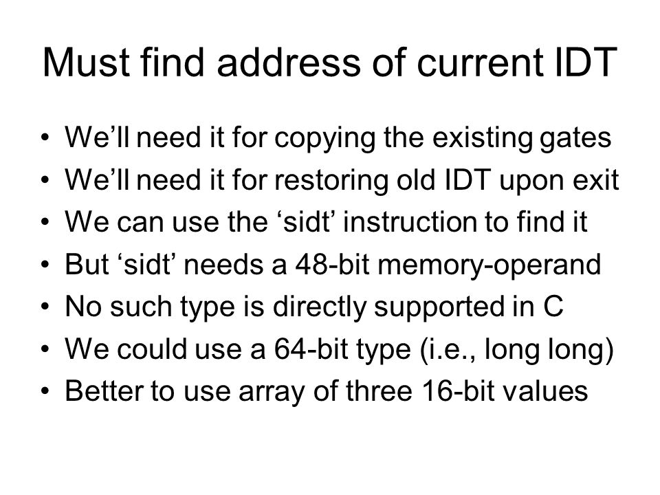 Must find address of current IDT We’ll need it for copying the existing gates We’ll need it for restoring old IDT upon exit We can use the ‘sidt’ instruction to find it But ‘sidt’ needs a 48-bit memory-operand No such type is directly supported in C We could use a 64-bit type (i.e., long long) Better to use array of three 16-bit values