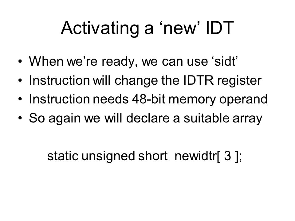 Activating a ‘new’ IDT When we’re ready, we can use ‘sidt’ Instruction will change the IDTR register Instruction needs 48-bit memory operand So again we will declare a suitable array static unsigned short newidtr[ 3 ];