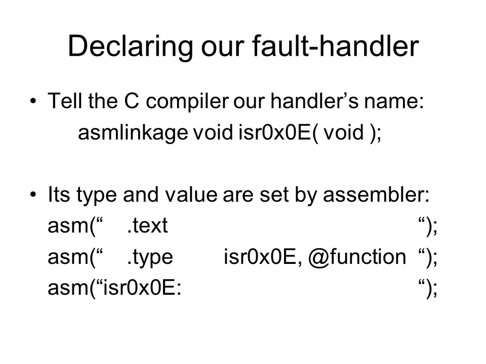 Declaring our fault-handler Tell the C compiler our handler’s name: asmlinkage void isr0x0E( void ); Its type and value are set by assembler: asm( .text ); asm( ); asm( isr0x0E: );