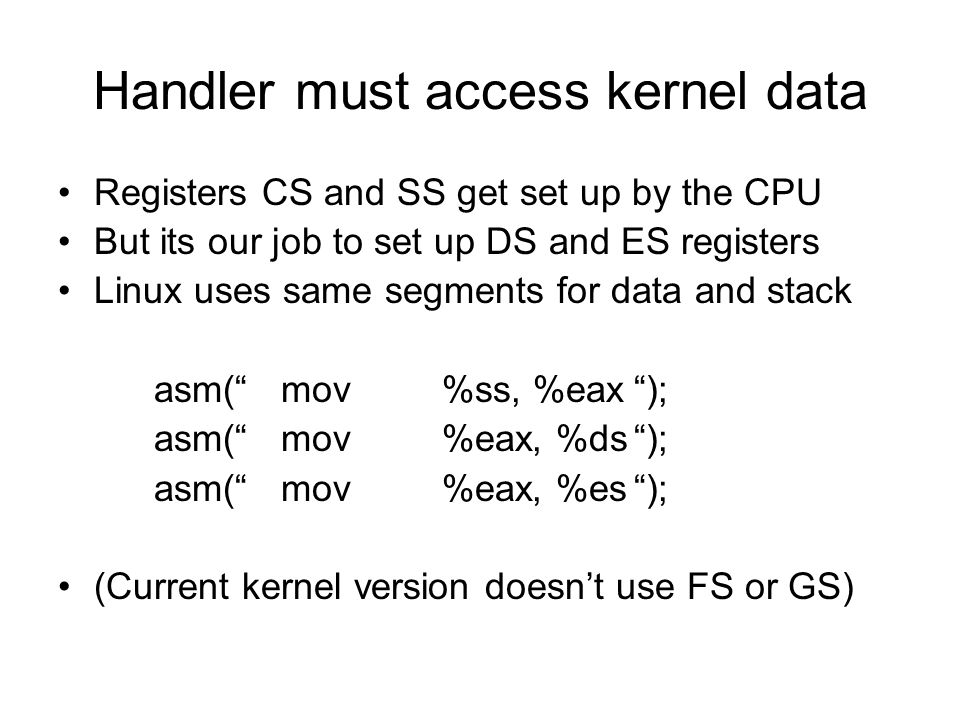 Handler must access kernel data Registers CS and SS get set up by the CPU But its our job to set up DS and ES registers Linux uses same segments for data and stack asm( mov%ss, %eax ); asm( mov%eax, %ds ); asm( mov%eax, %es ); (Current kernel version doesn’t use FS or GS)