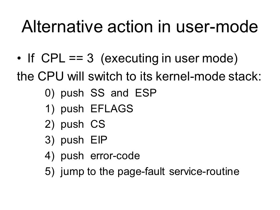Alternative action in user-mode If CPL == 3 (executing in user mode) the CPU will switch to its kernel-mode stack: 0) push SS and ESP 1) push EFLAGS 2) push CS 3) push EIP 4) push error-code 5) jump to the page-fault service-routine