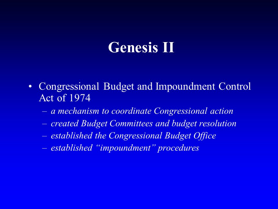 Genesis II Congressional Budget and Impoundment Control Act of 1974 –a mechanism to coordinate Congressional action –created Budget Committees and budget resolution –established the Congressional Budget Office –established impoundment procedures