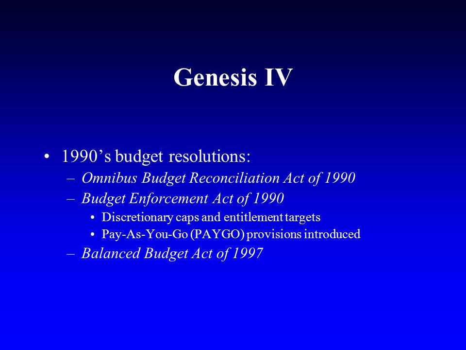 Genesis IV 1990’s budget resolutions: –Omnibus Budget Reconciliation Act of 1990 –Budget Enforcement Act of 1990 Discretionary caps and entitlement targets Pay-As-You-Go (PAYGO) provisions introduced –Balanced Budget Act of 1997