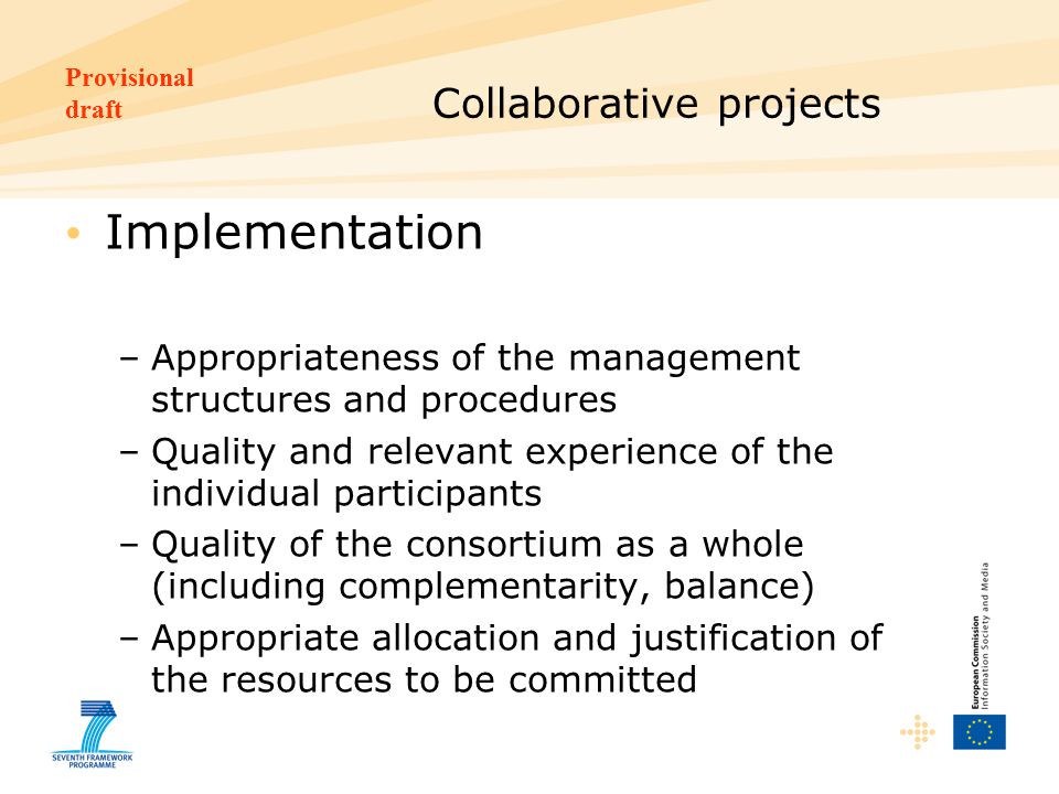 Provisional draft Collaborative projects Implementation –Appropriateness of the management structures and procedures –Quality and relevant experience of the individual participants –Quality of the consortium as a whole (including complementarity, balance) –Appropriate allocation and justification of the resources to be committed