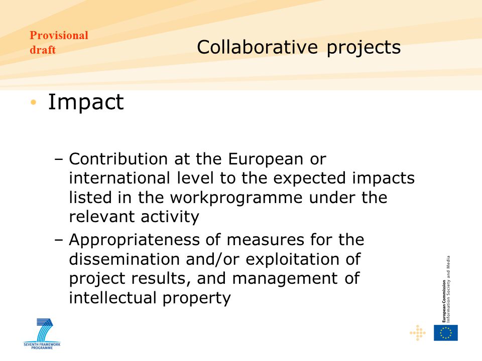 Provisional draft Collaborative projects Impact –Contribution at the European or international level to the expected impacts listed in the workprogramme under the relevant activity –Appropriateness of measures for the dissemination and/or exploitation of project results, and management of intellectual property