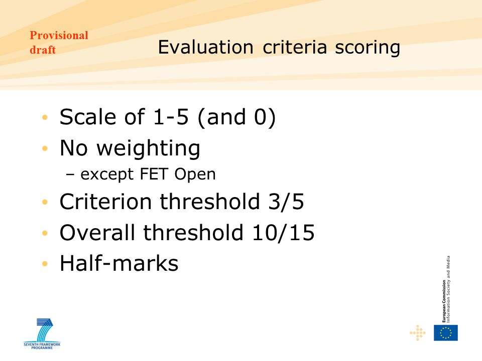 Provisional draft Evaluation criteria scoring Scale of 1-5 (and 0) No weighting –except FET Open Criterion threshold 3/5 Overall threshold 10/15 Half-marks