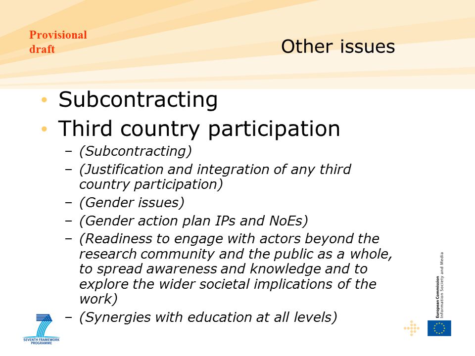 Provisional draft Other issues Subcontracting Third country participation –(Subcontracting) –(Justification and integration of any third country participation) –(Gender issues) –(Gender action plan IPs and NoEs) –(Readiness to engage with actors beyond the research community and the public as a whole, to spread awareness and knowledge and to explore the wider societal implications of the work) –(Synergies with education at all levels)