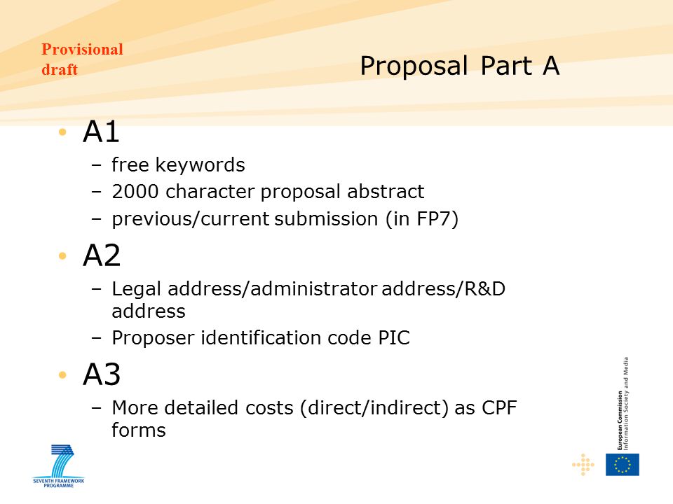 Provisional draft Proposal Part A A1 –free keywords –2000 character proposal abstract –previous/current submission (in FP7) A2 –Legal address/administrator address/R&D address –Proposer identification code PIC A3 –More detailed costs (direct/indirect) as CPF forms