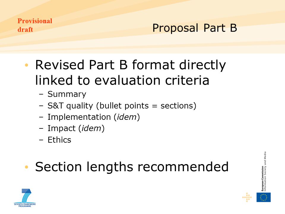 Provisional draft Proposal Part B Revised Part B format directly linked to evaluation criteria –Summary –S&T quality (bullet points = sections) –Implementation (idem) –Impact (idem) –Ethics Section lengths recommended