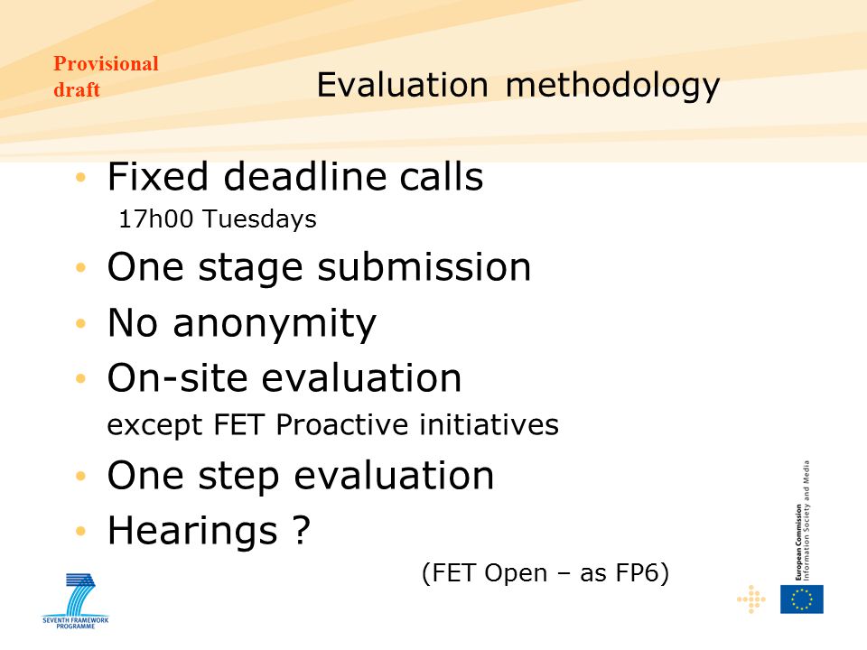 Provisional draft Evaluation methodology Fixed deadline calls 17h00 Tuesdays One stage submission No anonymity On-site evaluation except FET Proactive initiatives One step evaluation Hearings .