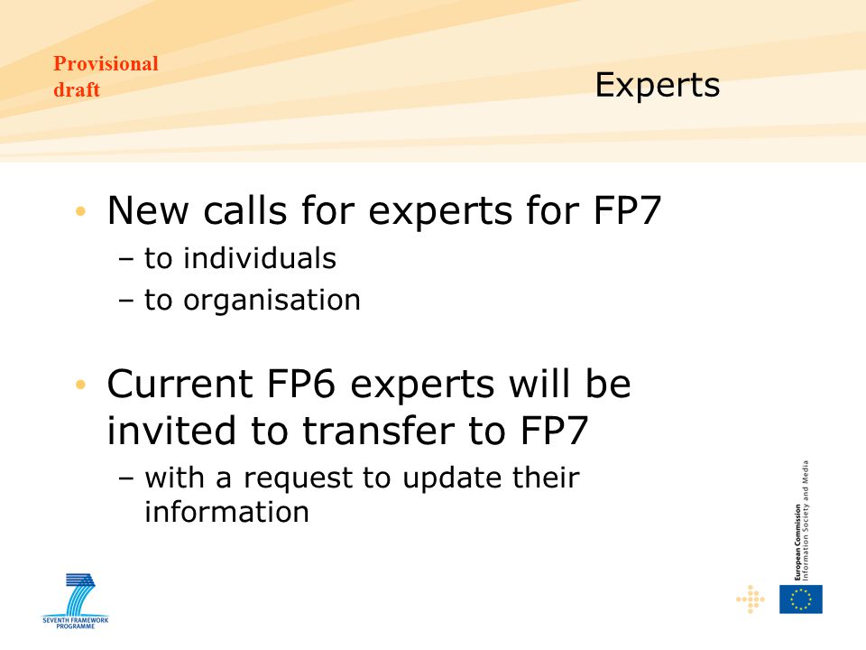 Provisional draft Experts New calls for experts for FP7 –to individuals –to organisation Current FP6 experts will be invited to transfer to FP7 –with a request to update their information