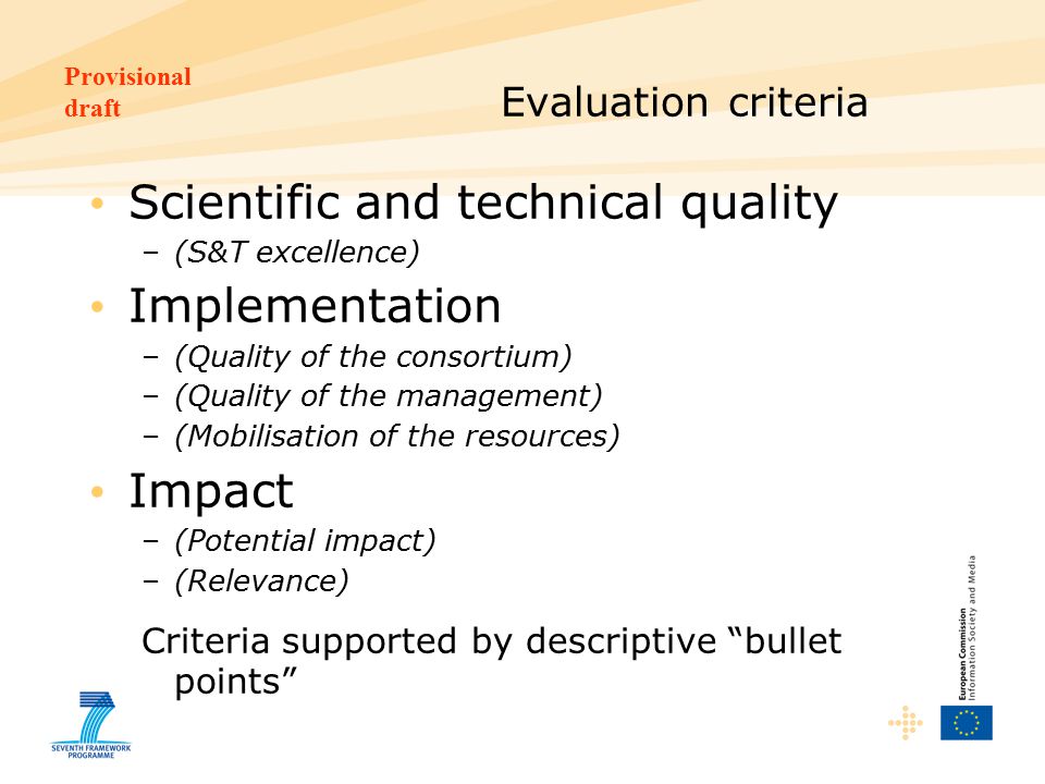 Provisional draft Evaluation criteria Scientific and technical quality –(S&T excellence) Implementation –(Quality of the consortium) –(Quality of the management) –(Mobilisation of the resources) Impact –(Potential impact) –(Relevance) Criteria supported by descriptive bullet points
