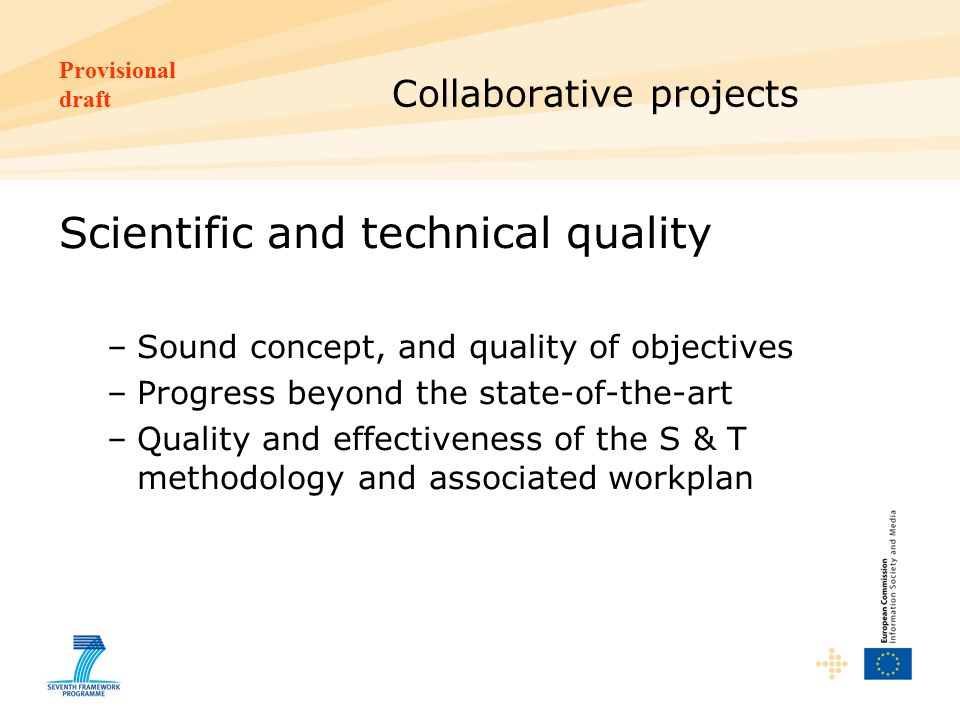 Provisional draft Collaborative projects Scientific and technical quality –Sound concept, and quality of objectives –Progress beyond the state-of-the-art –Quality and effectiveness of the S & T methodology and associated workplan
