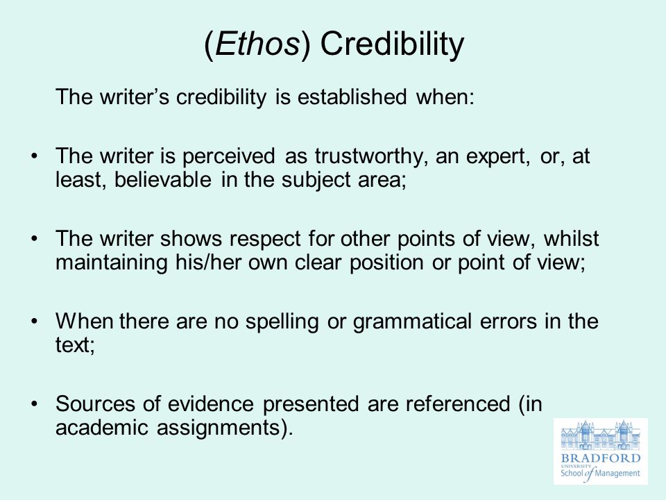 (Ethos) Credibility The writer’s credibility is established when: The writer is perceived as trustworthy, an expert, or, at least, believable in the subject area; The writer shows respect for other points of view, whilst maintaining his/her own clear position or point of view; When there are no spelling or grammatical errors in the text; Sources of evidence presented are referenced (in academic assignments).