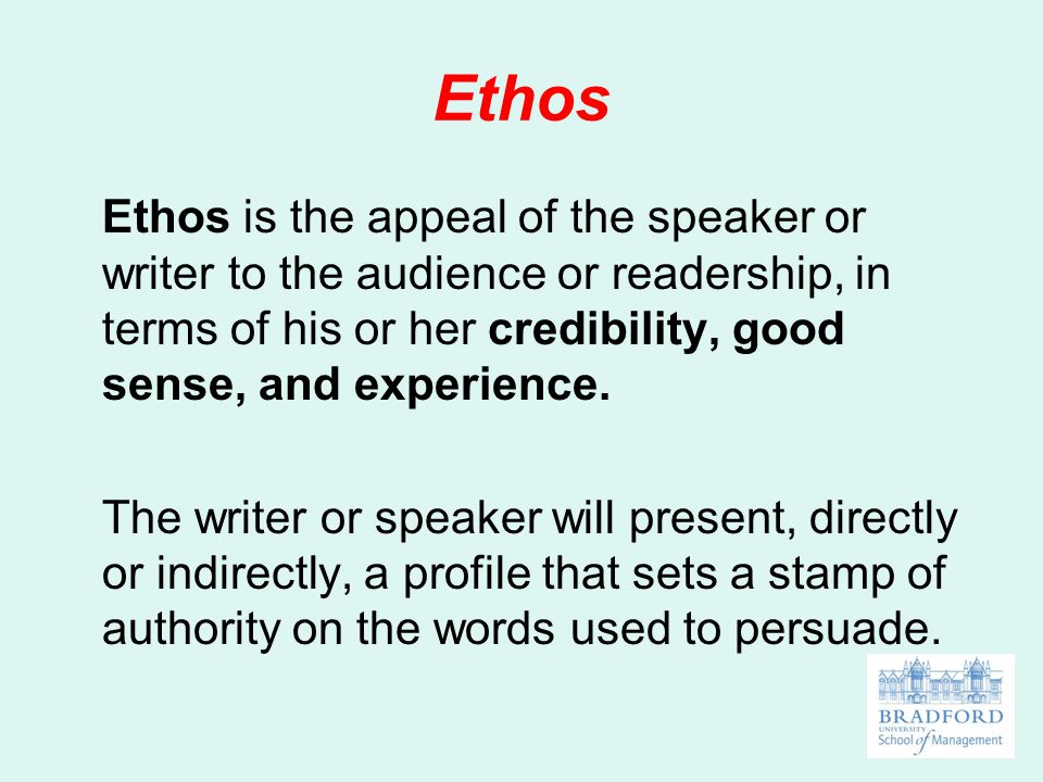 Ethos Ethos is the appeal of the speaker or writer to the audience or readership, in terms of his or her credibility, good sense, and experience.