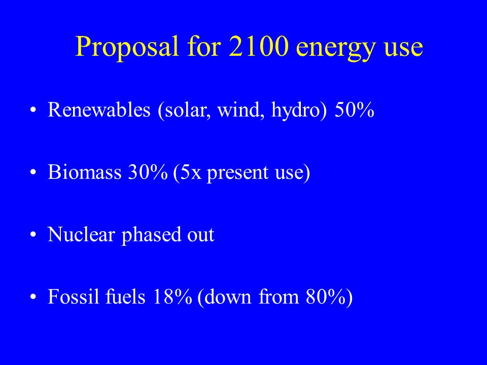 Proposal for 2100 energy use Renewables (solar, wind, hydro) 50% Biomass 30% (5x present use) Nuclear phased out Fossil fuels 18% (down from 80%)