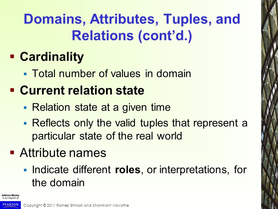 Copyright © 2011 Ramez Elmasri and Shamkant Navathe Domains, Attributes, Tuples, and Relations (cont’d.)  Cardinality  Total number of values in domain  Current relation state  Relation state at a given time  Reflects only the valid tuples that represent a particular state of the real world  Attribute names  Indicate different roles, or interpretations, for the domain