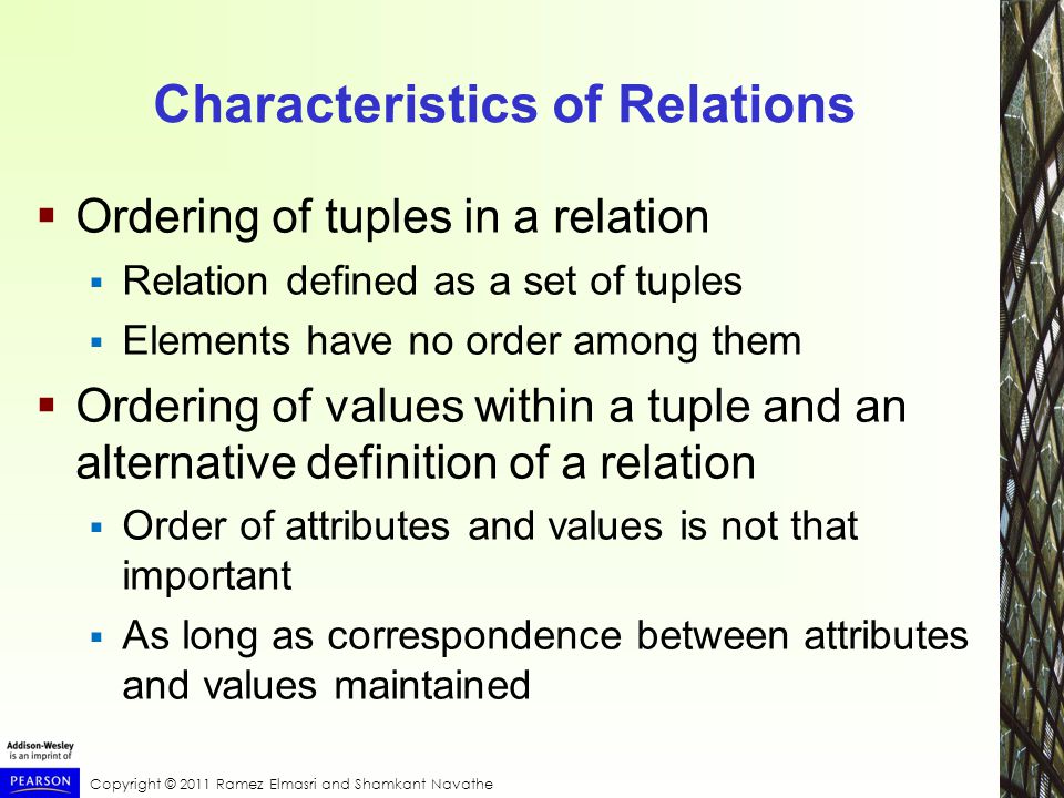 Copyright © 2011 Ramez Elmasri and Shamkant Navathe Characteristics of Relations  Ordering of tuples in a relation  Relation defined as a set of tuples  Elements have no order among them  Ordering of values within a tuple and an alternative definition of a relation  Order of attributes and values is not that important  As long as correspondence between attributes and values maintained