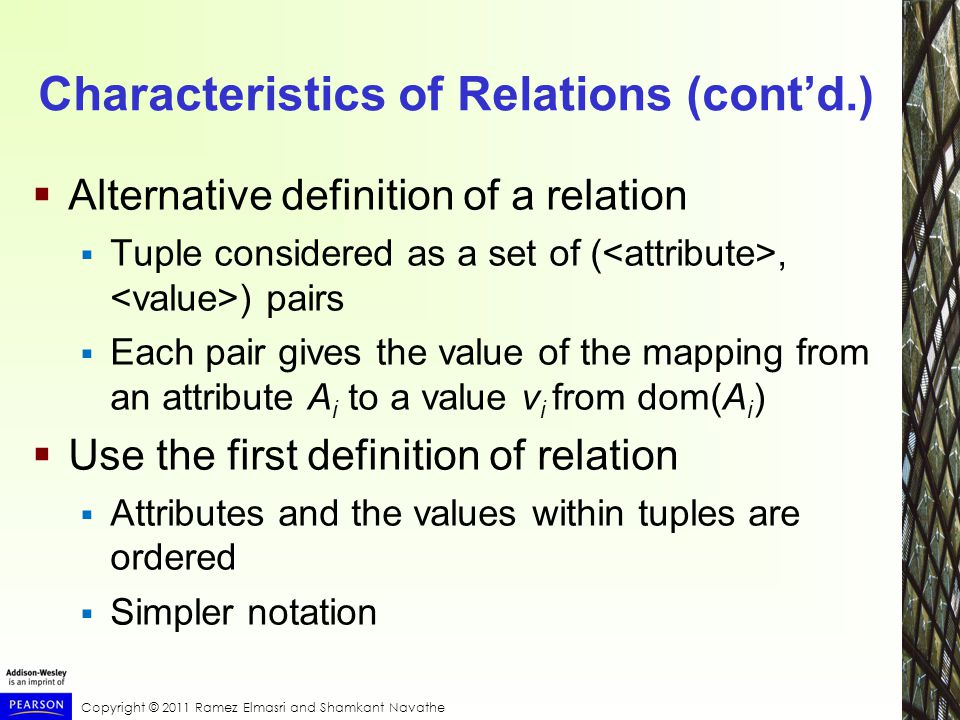 Copyright © 2011 Ramez Elmasri and Shamkant Navathe Characteristics of Relations (cont’d.)  Alternative definition of a relation  Tuple considered as a set of (, ) pairs  Each pair gives the value of the mapping from an attribute A i to a value v i from dom(A i )  Use the first definition of relation  Attributes and the values within tuples are ordered  Simpler notation