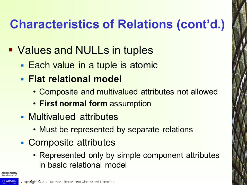 Copyright © 2011 Ramez Elmasri and Shamkant Navathe Characteristics of Relations (cont’d.)  Values and NULLs in tuples  Each value in a tuple is atomic  Flat relational model Composite and multivalued attributes not allowed First normal form assumption  Multivalued attributes Must be represented by separate relations  Composite attributes Represented only by simple component attributes in basic relational model