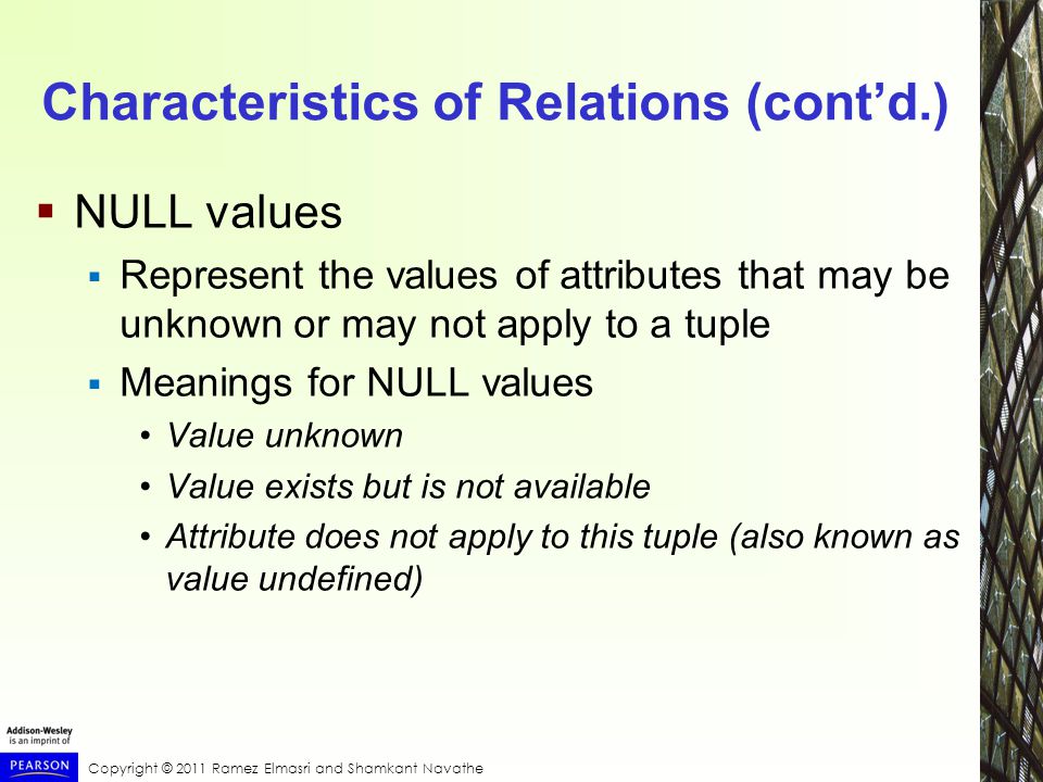 Copyright © 2011 Ramez Elmasri and Shamkant Navathe Characteristics of Relations (cont’d.)  NULL values  Represent the values of attributes that may be unknown or may not apply to a tuple  Meanings for NULL values Value unknown Value exists but is not available Attribute does not apply to this tuple (also known as value undefined)