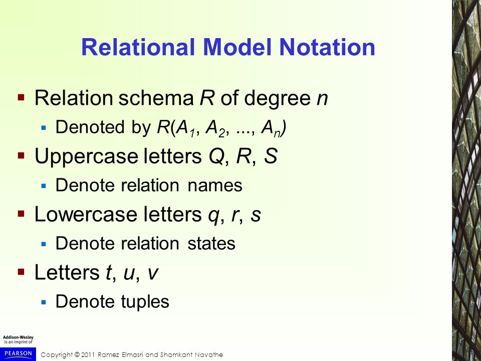 Copyright © 2011 Ramez Elmasri and Shamkant Navathe Relational Model Notation  Relation schema R of degree n  Denoted by R(A 1, A 2,..., A n )  Uppercase letters Q, R, S  Denote relation names  Lowercase letters q, r, s  Denote relation states  Letters t, u, v  Denote tuples