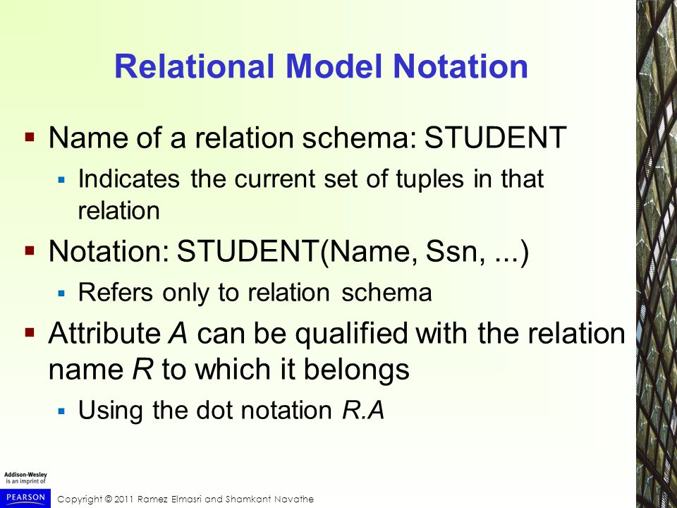 Copyright © 2011 Ramez Elmasri and Shamkant Navathe Relational Model Notation  Name of a relation schema: STUDENT  Indicates the current set of tuples in that relation  Notation: STUDENT(Name, Ssn,...)  Refers only to relation schema  Attribute A can be qualified with the relation name R to which it belongs  Using the dot notation R.A
