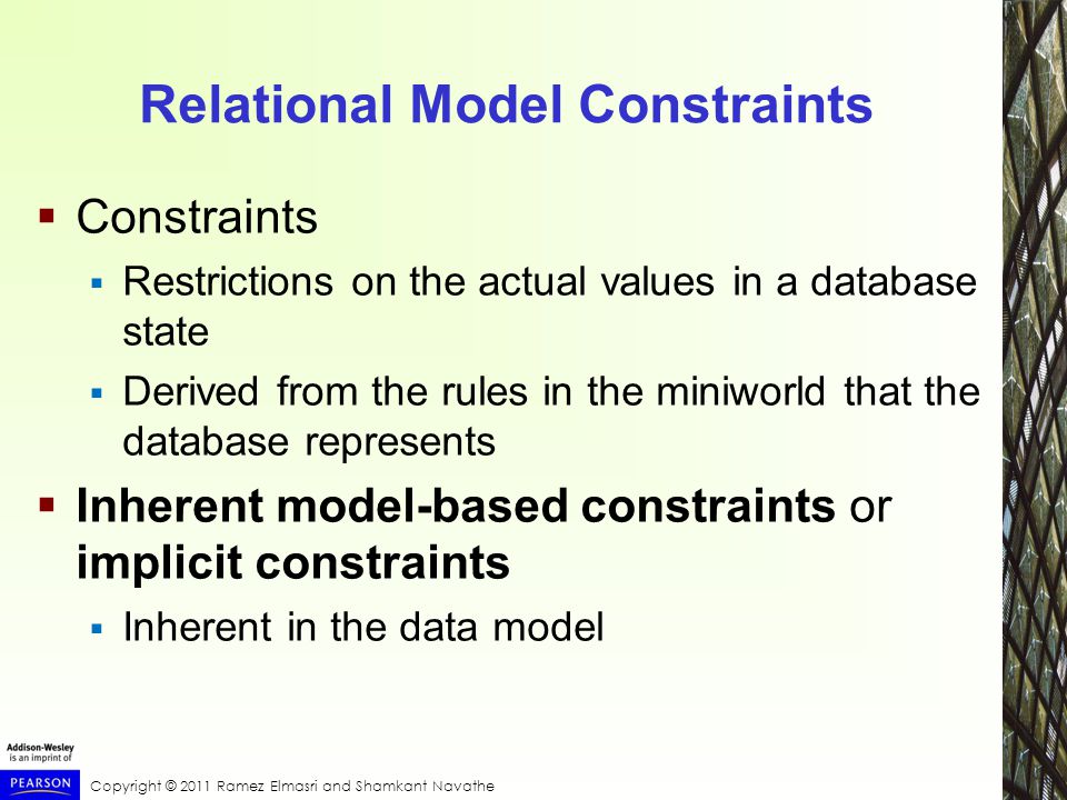 Copyright © 2011 Ramez Elmasri and Shamkant Navathe Relational Model Constraints  Constraints  Restrictions on the actual values in a database state  Derived from the rules in the miniworld that the database represents  Inherent model-based constraints or implicit constraints  Inherent in the data model