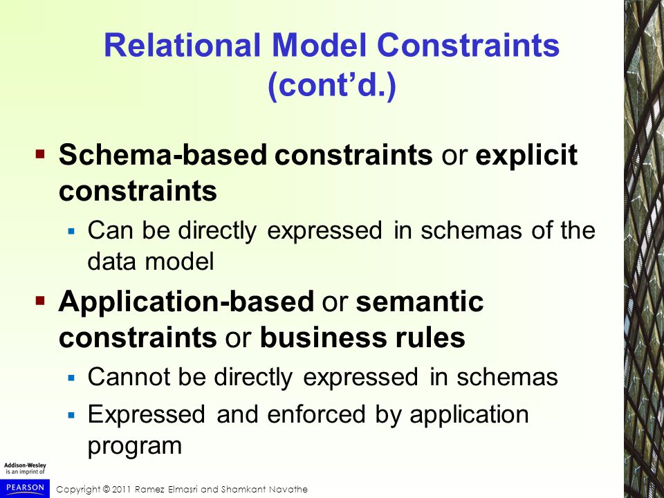 Copyright © 2011 Ramez Elmasri and Shamkant Navathe Relational Model Constraints (cont’d.)  Schema-based constraints or explicit constraints  Can be directly expressed in schemas of the data model  Application-based or semantic constraints or business rules  Cannot be directly expressed in schemas  Expressed and enforced by application program