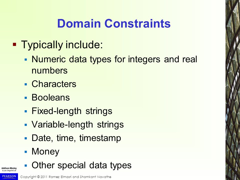 Copyright © 2011 Ramez Elmasri and Shamkant Navathe Domain Constraints  Typically include:  Numeric data types for integers and real numbers  Characters  Booleans  Fixed-length strings  Variable-length strings  Date, time, timestamp  Money  Other special data types