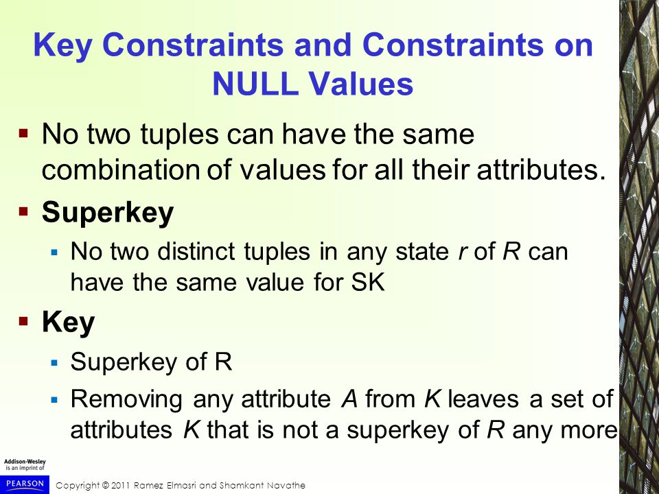 Copyright © 2011 Ramez Elmasri and Shamkant Navathe Key Constraints and Constraints on NULL Values  No two tuples can have the same combination of values for all their attributes.