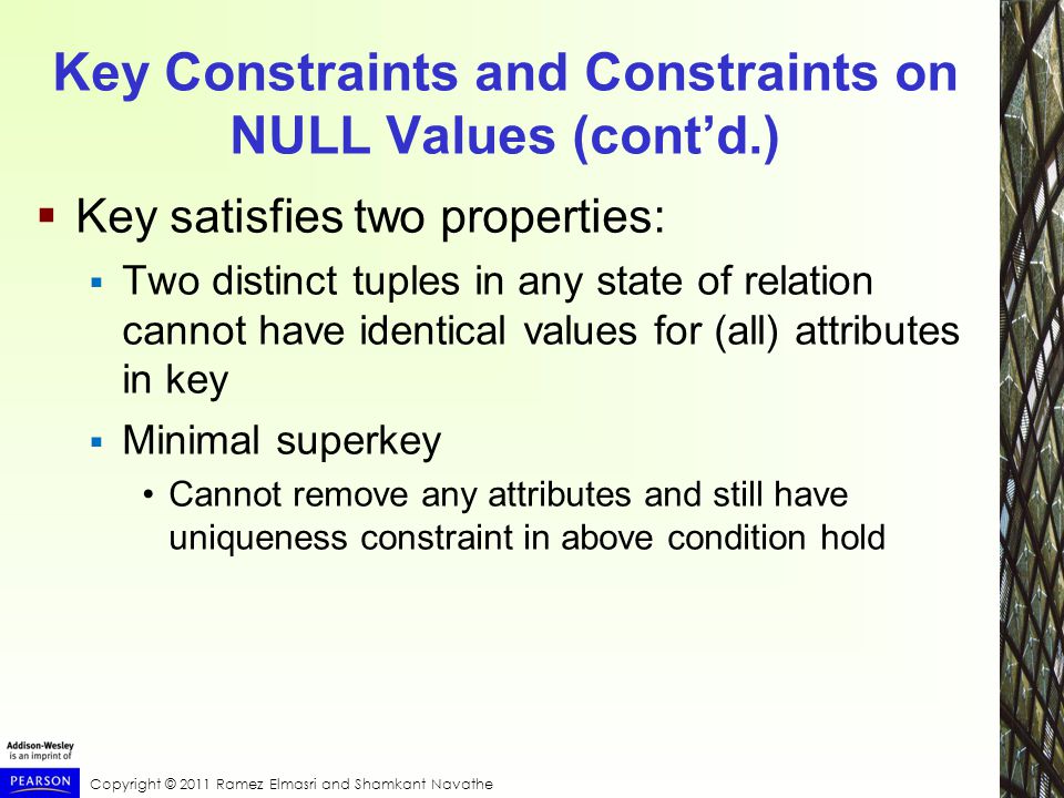 Copyright © 2011 Ramez Elmasri and Shamkant Navathe Key Constraints and Constraints on NULL Values (cont’d.)  Key satisfies two properties:  Two distinct tuples in any state of relation cannot have identical values for (all) attributes in key  Minimal superkey Cannot remove any attributes and still have uniqueness constraint in above condition hold