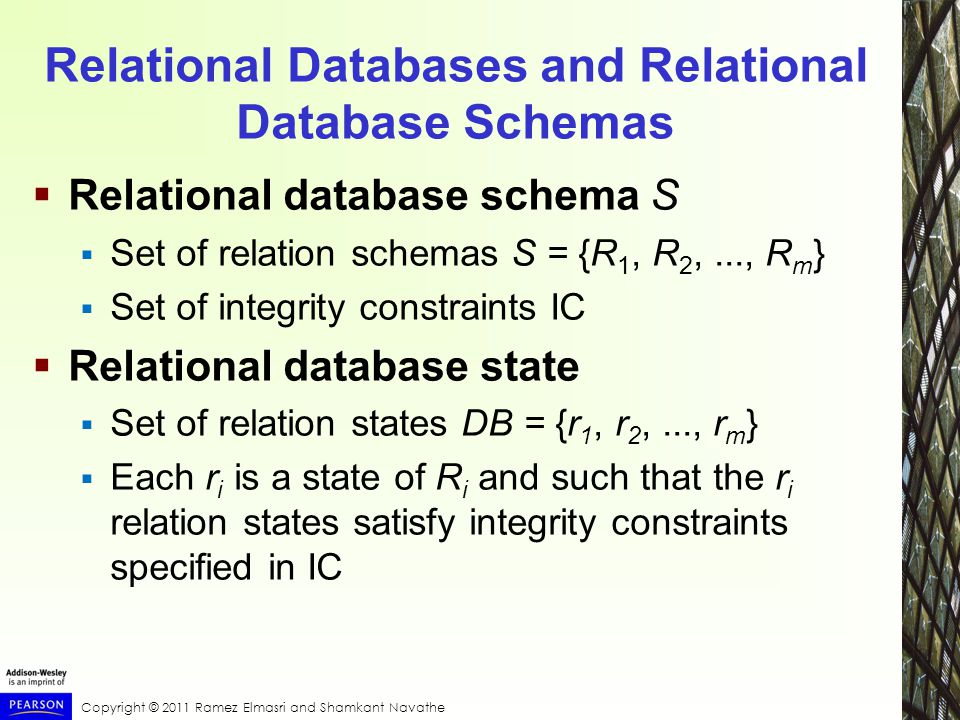Copyright © 2011 Ramez Elmasri and Shamkant Navathe Relational Databases and Relational Database Schemas  Relational database schema S  Set of relation schemas S = {R 1, R 2,..., R m }  Set of integrity constraints IC  Relational database state  Set of relation states DB = {r 1, r 2,..., r m }  Each r i is a state of R i and such that the r i relation states satisfy integrity constraints specified in IC