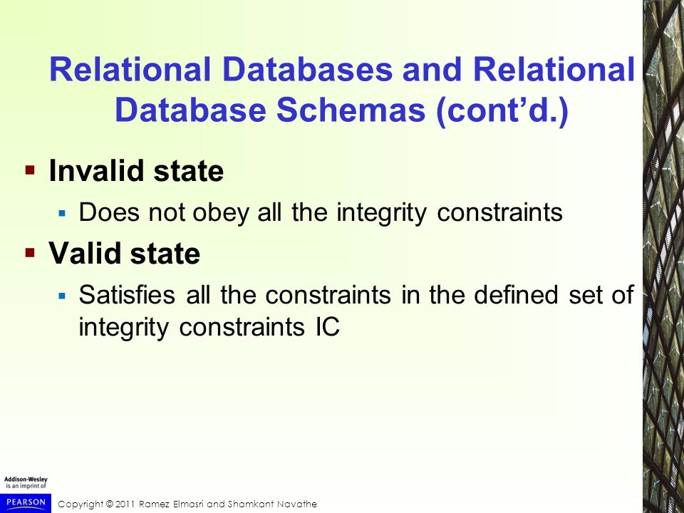 Copyright © 2011 Ramez Elmasri and Shamkant Navathe Relational Databases and Relational Database Schemas (cont’d.)  Invalid state  Does not obey all the integrity constraints  Valid state  Satisfies all the constraints in the defined set of integrity constraints IC