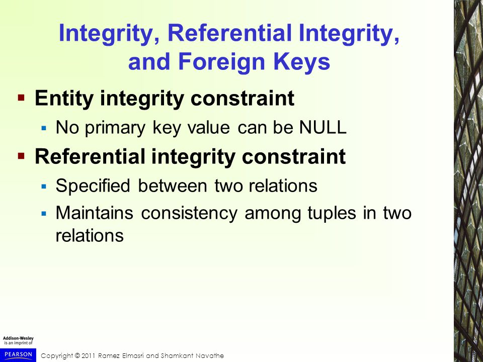 Copyright © 2011 Ramez Elmasri and Shamkant Navathe Integrity, Referential Integrity, and Foreign Keys  Entity integrity constraint  No primary key value can be NULL  Referential integrity constraint  Specified between two relations  Maintains consistency among tuples in two relations