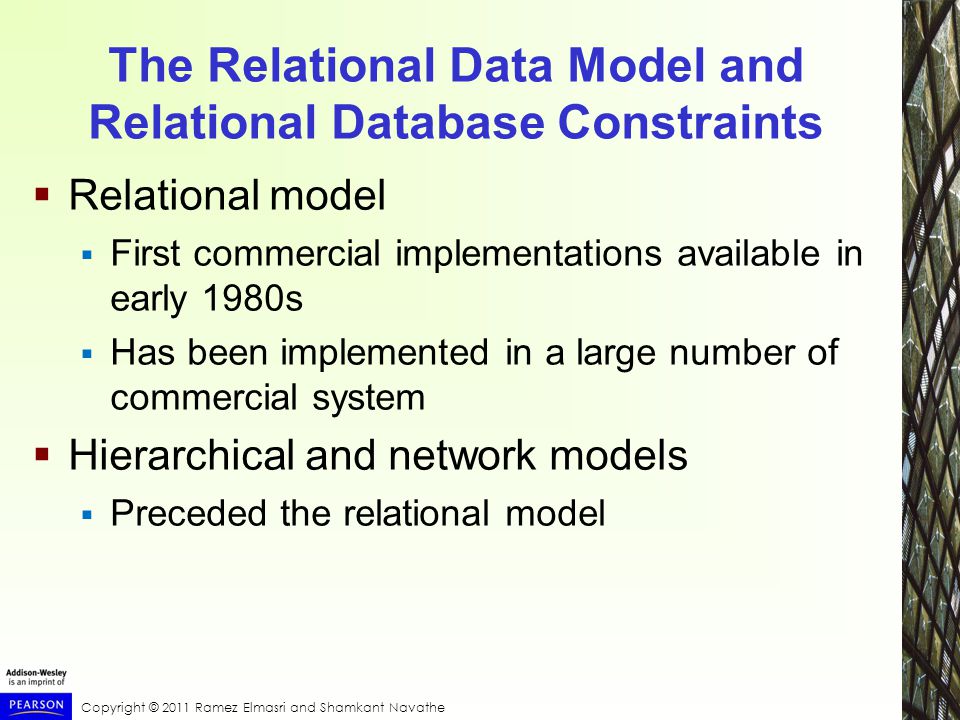 Copyright © 2011 Ramez Elmasri and Shamkant Navathe The Relational Data Model and Relational Database Constraints  Relational model  First commercial implementations available in early 1980s  Has been implemented in a large number of commercial system  Hierarchical and network models  Preceded the relational model