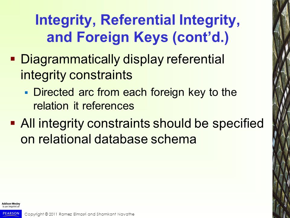 Copyright © 2011 Ramez Elmasri and Shamkant Navathe Integrity, Referential Integrity, and Foreign Keys (cont’d.)  Diagrammatically display referential integrity constraints  Directed arc from each foreign key to the relation it references  All integrity constraints should be specified on relational database schema