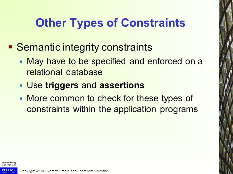 Copyright © 2011 Ramez Elmasri and Shamkant Navathe Other Types of Constraints  Semantic integrity constraints  May have to be specified and enforced on a relational database  Use triggers and assertions  More common to check for these types of constraints within the application programs