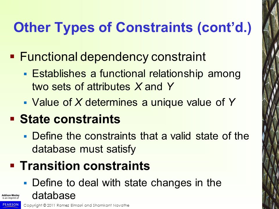 Copyright © 2011 Ramez Elmasri and Shamkant Navathe Other Types of Constraints (cont’d.)  Functional dependency constraint  Establishes a functional relationship among two sets of attributes X and Y  Value of X determines a unique value of Y  State constraints  Define the constraints that a valid state of the database must satisfy  Transition constraints  Define to deal with state changes in the database