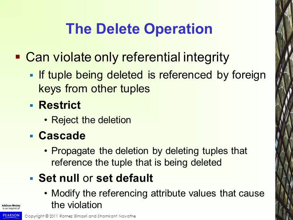 Copyright © 2011 Ramez Elmasri and Shamkant Navathe The Delete Operation  Can violate only referential integrity  If tuple being deleted is referenced by foreign keys from other tuples  Restrict Reject the deletion  Cascade Propagate the deletion by deleting tuples that reference the tuple that is being deleted  Set null or set default Modify the referencing attribute values that cause the violation