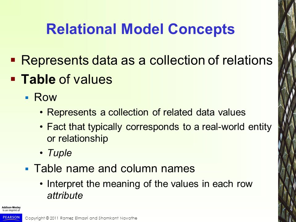 Copyright © 2011 Ramez Elmasri and Shamkant Navathe Relational Model Concepts  Represents data as a collection of relations  Table of values  Row Represents a collection of related data values Fact that typically corresponds to a real-world entity or relationship Tuple  Table name and column names Interpret the meaning of the values in each row attribute