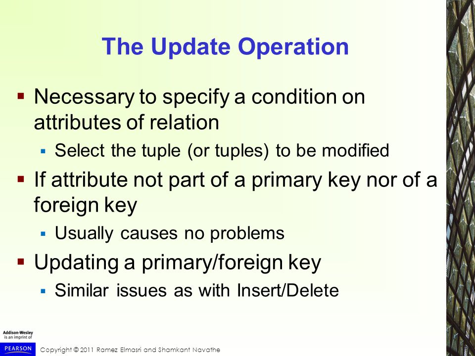 Copyright © 2011 Ramez Elmasri and Shamkant Navathe The Update Operation  Necessary to specify a condition on attributes of relation  Select the tuple (or tuples) to be modified  If attribute not part of a primary key nor of a foreign key  Usually causes no problems  Updating a primary/foreign key  Similar issues as with Insert/Delete