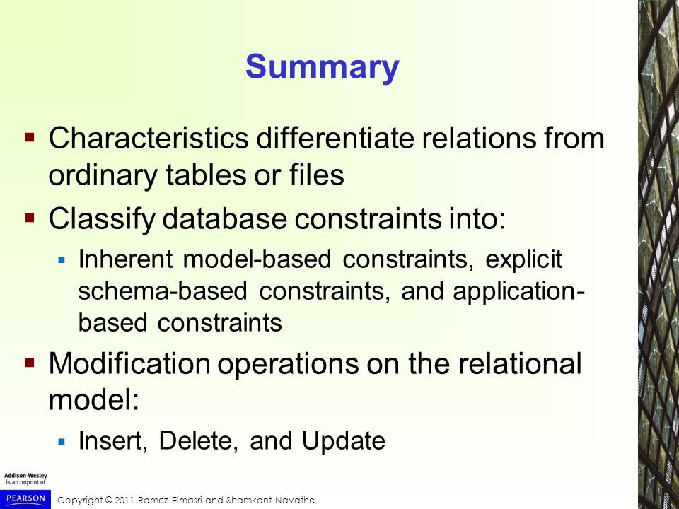 Copyright © 2011 Ramez Elmasri and Shamkant Navathe Summary  Characteristics differentiate relations from ordinary tables or files  Classify database constraints into:  Inherent model-based constraints, explicit schema-based constraints, and application- based constraints  Modification operations on the relational model:  Insert, Delete, and Update