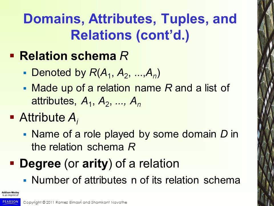 Copyright © 2011 Ramez Elmasri and Shamkant Navathe Domains, Attributes, Tuples, and Relations (cont’d.)  Relation schema R  Denoted by R(A 1, A 2,...,A n )  Made up of a relation name R and a list of attributes, A 1, A 2,..., A n  Attribute A i  Name of a role played by some domain D in the relation schema R  Degree (or arity) of a relation  Number of attributes n of its relation schema