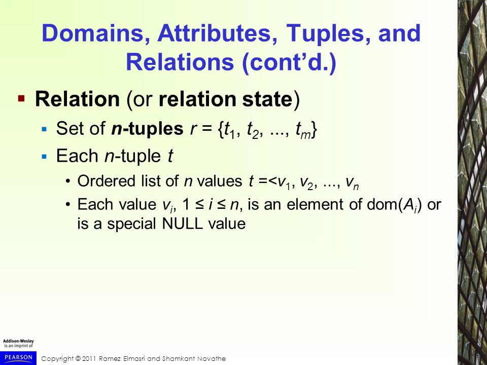 Copyright © 2011 Ramez Elmasri and Shamkant Navathe Domains, Attributes, Tuples, and Relations (cont’d.)  Relation (or relation state)  Set of n-tuples r = {t 1, t 2,..., t m }  Each n-tuple t Ordered list of n values t =<v 1, v 2,..., v n Each value v i, 1 ≤ i ≤ n, is an element of dom(A i ) or is a special NULL value