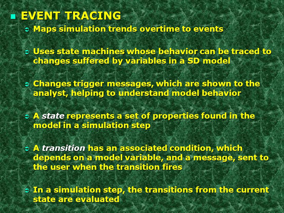 n EVENT TRACING Ü Maps simulation trends overtime to events Ü Uses state machines whose behavior can be traced to changes suffered by variables in a SD model Ü Changes trigger messages, which are shown to the analyst, helping to understand model behavior  A state represents a set of properties found in the model in a simulation step Ü A transition has an associated condition, which depends on a model variable, and a message, sent to the user when the transition fires Ü In a simulation step, the transitions from the current state are evaluated