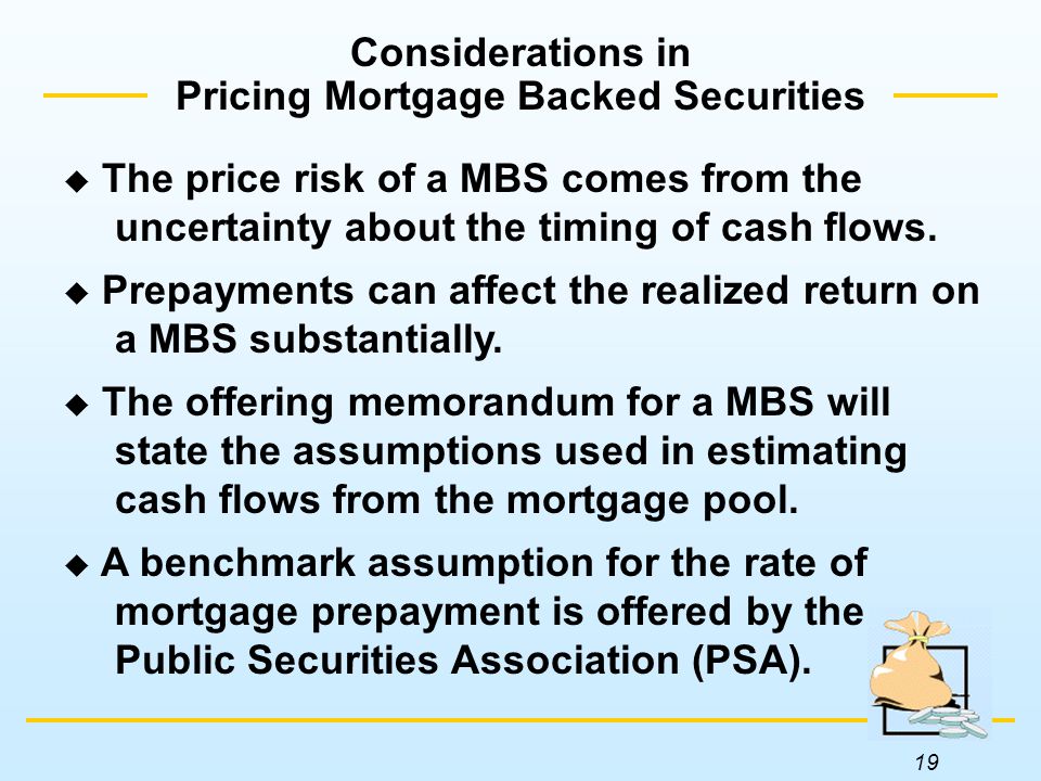19 Considerations in Pricing Mortgage Backed Securities  The price risk of a MBS comes from the uncertainty about the timing of cash flows.