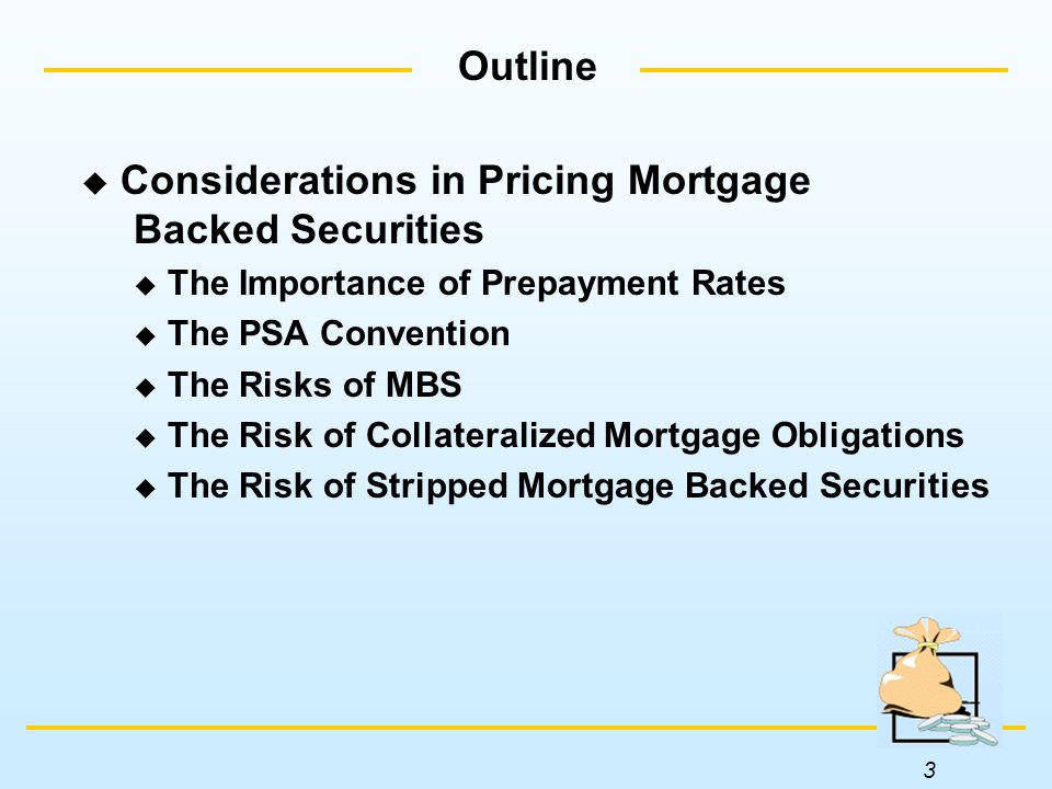 3 Outline  Considerations in Pricing Mortgage Backed Securities  The Importance of Prepayment Rates  The PSA Convention  The Risks of MBS  The Risk of Collateralized Mortgage Obligations  The Risk of Stripped Mortgage Backed Securities
