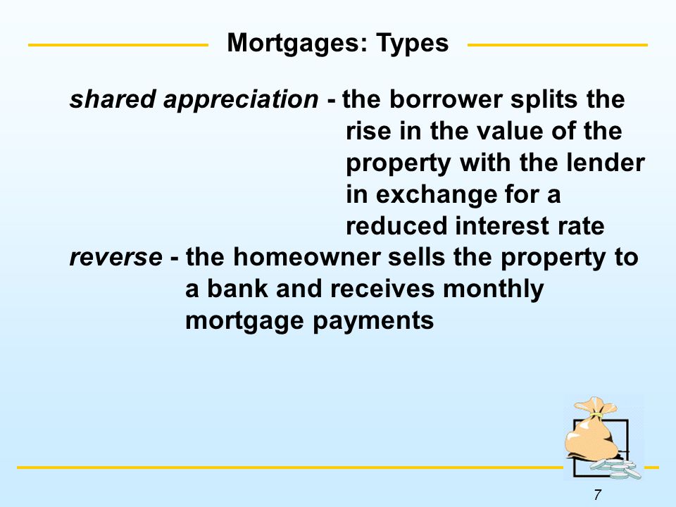 7 Mortgages: Types shared appreciation - the borrower splits the rise in the value of the property with the lender in exchange for a reduced interest rate reverse - the homeowner sells the property to a bank and receives monthly mortgage payments