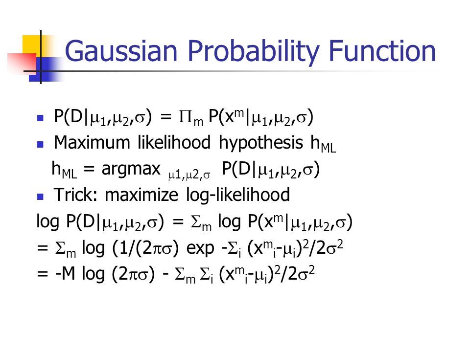 Gaussian Probability Function P(D|  1,  2,  ) =  m P(x m |  1,  2,  ) Maximum likelihood hypothesis h ML h ML = argmax  1,  2,  P(D|  1,  2,  ) Trick: maximize log-likelihood log P(D|  1,  2,  ) =  m log P(x m |  1,  2,  ) =  m log (1/(2  ) exp -  i (x m i -  i ) 2 /2  2 = -M log (2  ) -  m  i (x m i -  i ) 2 /2  2